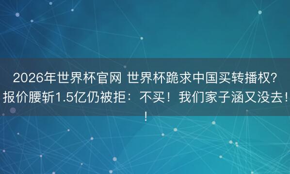 2026年世界杯官网 世界杯跪求中国买转播权？报价腰斩1.5亿仍被拒：不买！我们家子涵又没去！