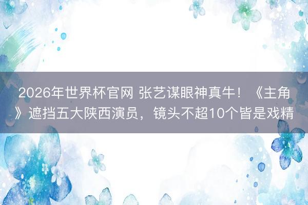 2026年世界杯官网 张艺谋眼神真牛！《主角》遮挡五大陕西演员，镜头不超10个皆是戏精