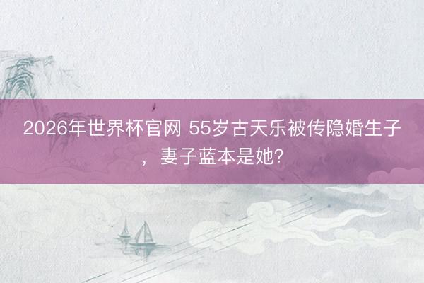 2026年世界杯官网 55岁古天乐被传隐婚生子，妻子蓝本是她？