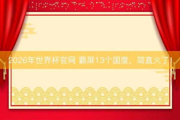 2026年世界杯官网 霸屏13个国度，简直火了！