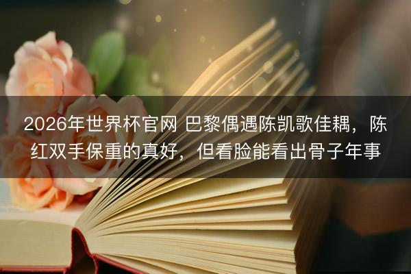 2026年世界杯官网 巴黎偶遇陈凯歌佳耦，陈红双手保重的真好，但看脸能看出骨子年事