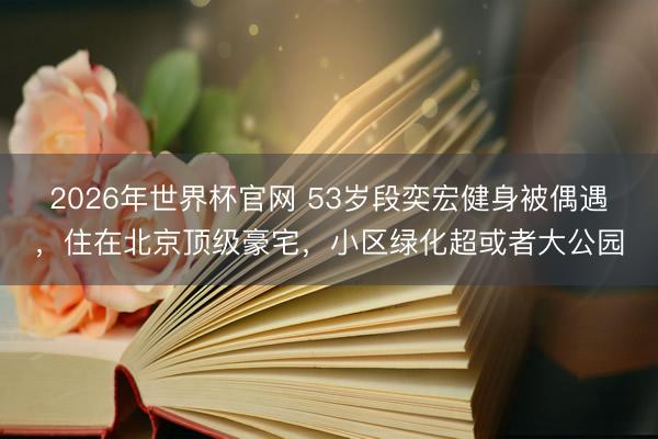 2026年世界杯官网 53岁段奕宏健身被偶遇，住在北京顶级豪宅，小区绿化超或者大公园