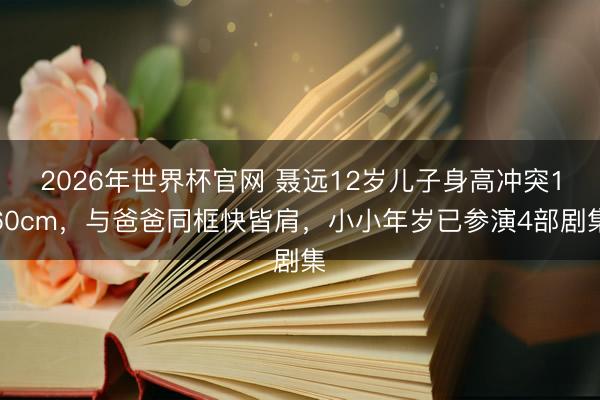 2026年世界杯官网 聂远12岁儿子身高冲突160cm，与爸爸同框快皆肩，小小年岁已参演4部剧集