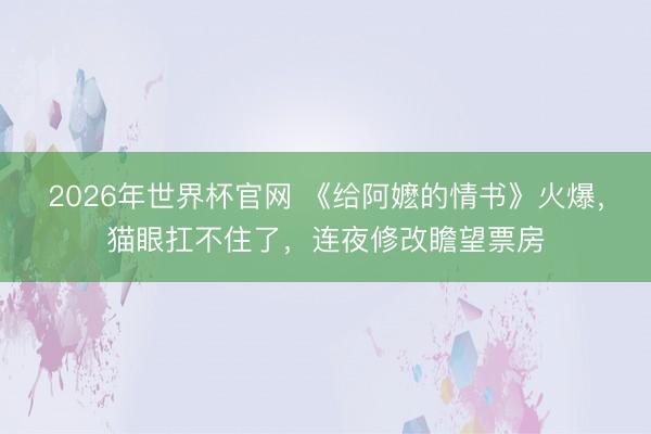 2026年世界杯官网 《给阿嬷的情书》火爆，猫眼扛不住了，连夜修改瞻望票房