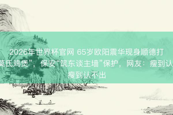 2026年世界杯官网 65岁欧阳震华现身顺德打卡“莫氏鸡煲”，保安“筑东谈主墙”保护，网友：瘦到认不出