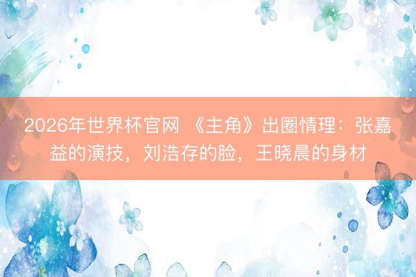 2026年世界杯官网 《主角》出圈情理:张嘉益的演技,刘浩存的脸,王晓晨的身材