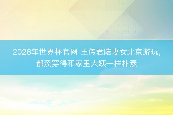 2026年世界杯官网 王传君陪妻女北京游玩，都溪穿得和家里大姨一样朴素