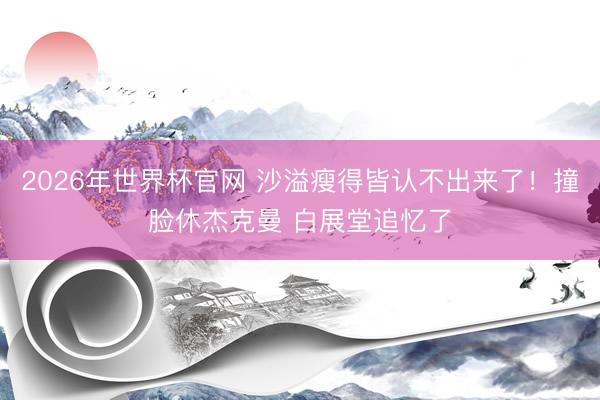 2026年世界杯官网 沙溢瘦得皆认不出来了！撞脸休杰克曼 白展堂追忆了