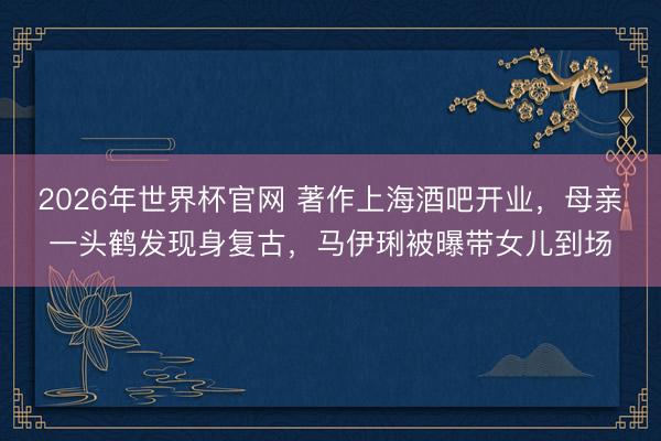 2026年世界杯官网 著作上海酒吧开业，母亲一头鹤发现身复古，马伊琍被曝带女儿到场