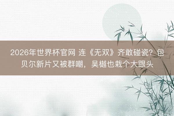 2026年世界杯官网 连《无双》齐敢碰瓷？包贝尔新片又被群嘲，吴樾也栽个大跟头