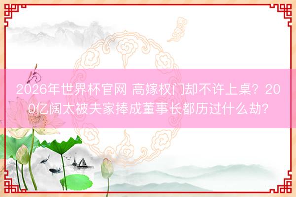 2026年世界杯官网 高嫁权门却不许上桌？200亿阔太被夫家捧成董事长都历过什么劫？