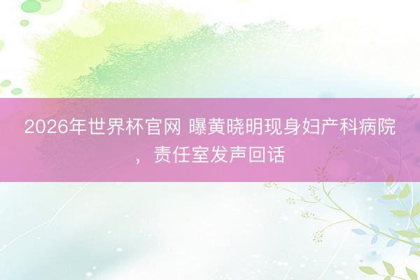 2026年世界杯官网 曝黄晓明现身妇产科病院，责任室发声回话