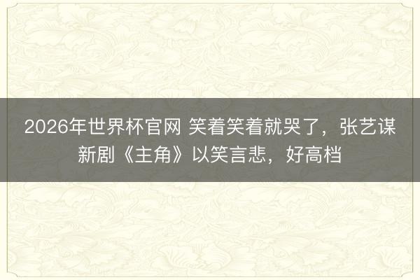 2026年世界杯官网 笑着笑着就哭了，张艺谋新剧《主角》以笑言悲，好高档