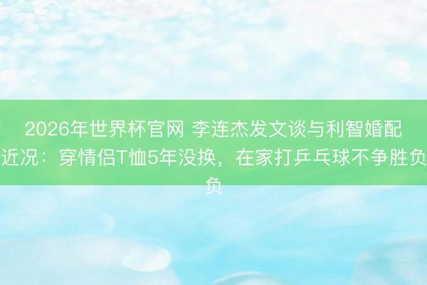 2026年世界杯官网 李连杰发文谈与利智婚配近况：穿情侣T恤5年没换，在家打乒乓球不争胜负