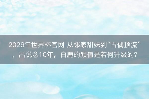 2026年世界杯官网 从邻家甜妹到“古偶顶流”，出说念10年，白鹿的颜值是若何升级的？