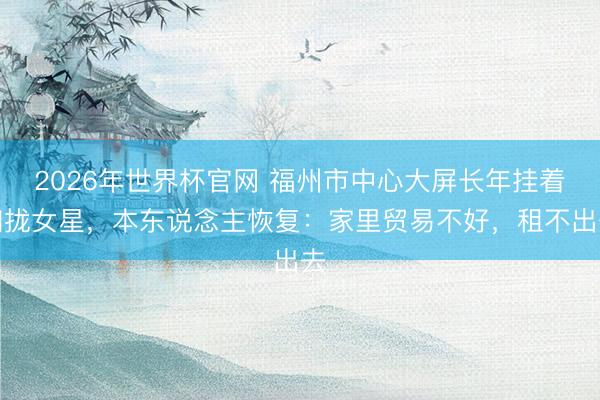 2026年世界杯官网 福州市中心大屏长年挂着归拢女星，本东说念主恢复：家里贸易不好，租不出去
