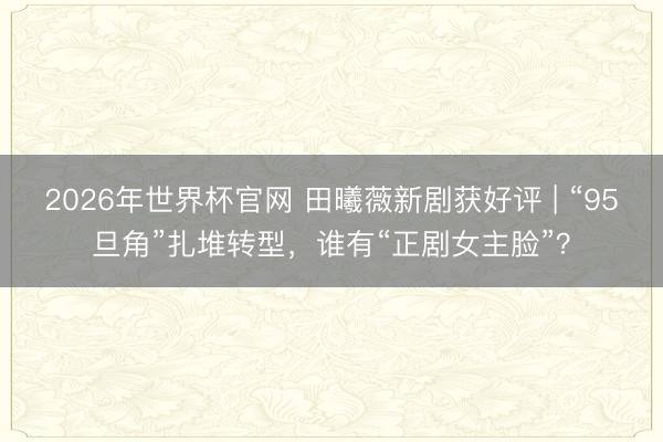 2026年世界杯官网 田曦薇新剧获好评 | “95旦角”扎堆转型，谁有“正剧女主脸”？