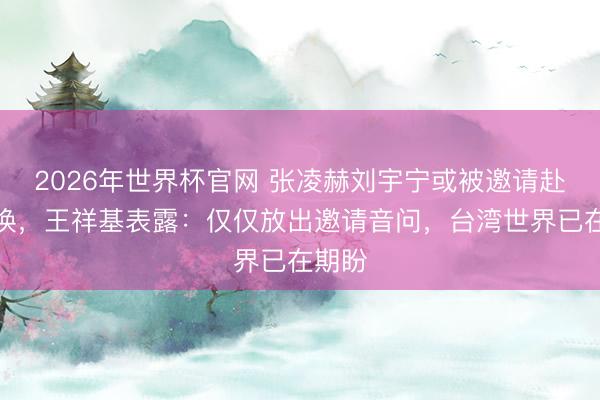 2026年世界杯官网 张凌赫刘宇宁或被邀请赴台调换,王祥基表露:仅仅放出邀请音问,台湾世界已在期盼