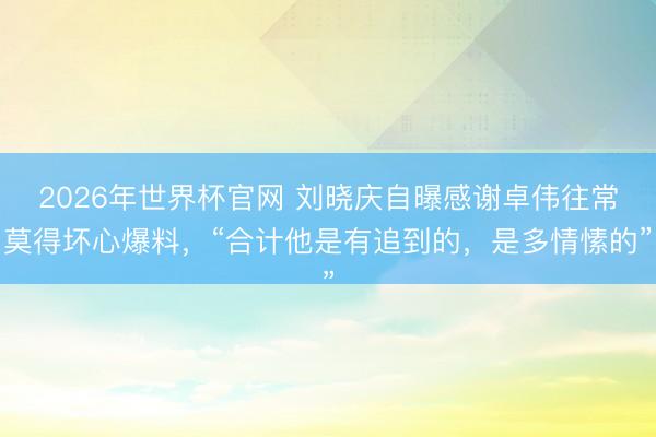 2026年世界杯官网 刘晓庆自曝感谢卓伟往常莫得坏心爆料,“合计他是有追到的,是多情愫的”