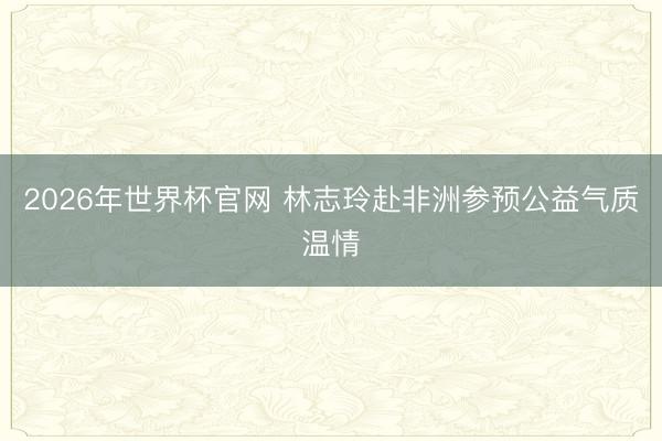 2026年世界杯官网 林志玲赴非洲参预公益气质温情