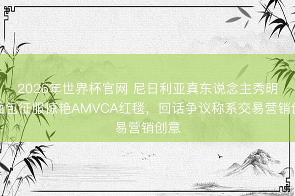 2026年世界杯官网 尼日利亚真东说念主秀明星面包征服惊艳AMVCA红毯，回话争议称系交易营销创意