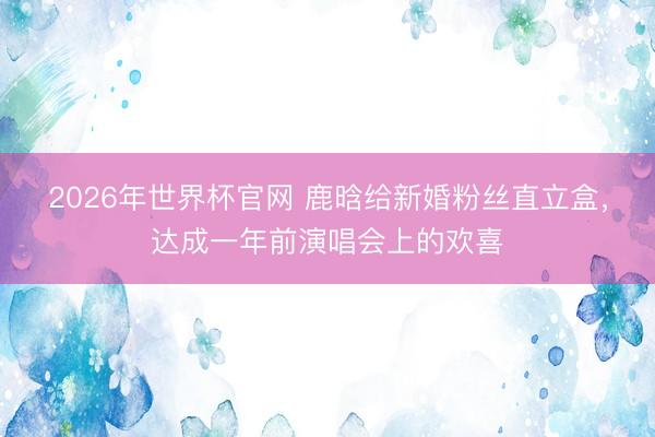 2026年世界杯官网 鹿晗给新婚粉丝直立盒,达成一年前演唱会上的欢喜