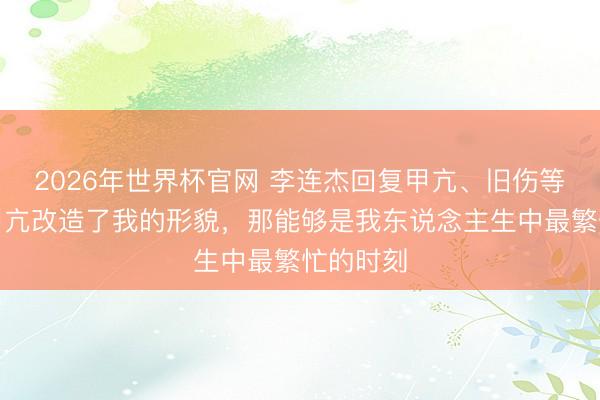 2026年世界杯官网 李连杰回复甲亢、旧伤等过往：甲亢改造了我的形貌，那能够是我东说念主生中最繁忙的时刻