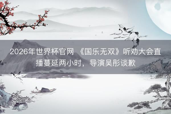 2026年世界杯官网 《国乐无双》听劝大会直播蔓延两小时，导演吴彤谈歉
