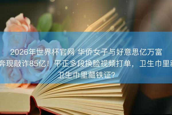 2026年世界杯官网 华侨女子与好意思亿万富豪网恋奔现敲诈85亿!平正多段换脸视频打单,卫生巾里藏铁证?
