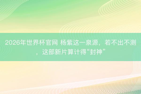 2026年世界杯官网 杨紫这一泉源，若不出不测，这部新片算计得“封神”