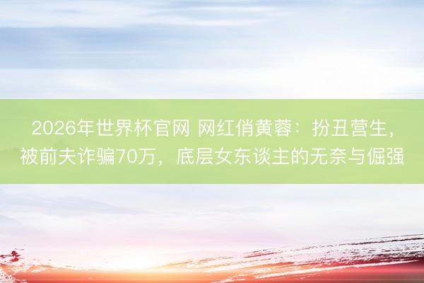 2026年世界杯官网 网红俏黄蓉：扮丑营生，被前夫诈骗70万，底层女东谈主的无奈与倔强