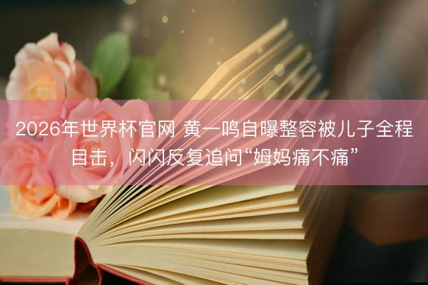 2026年世界杯官网 黄一鸣自曝整容被儿子全程目击，闪闪反复追问“姆妈痛不痛”