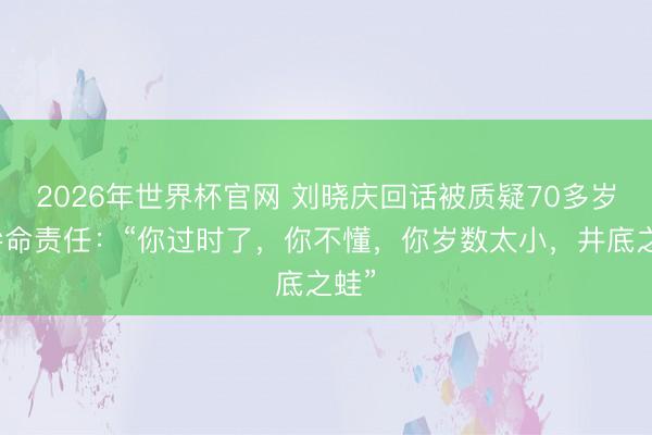 2026年世界杯官网 刘晓庆回话被质疑70多岁还拚命责任:“你过时了,你不懂,你岁数太小,井底之蛙”