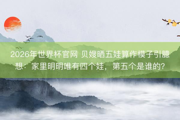 2026年世界杯官网 贝嫂晒五娃算作模子引臆想：家里明明唯有四个娃，第五个是谁的？