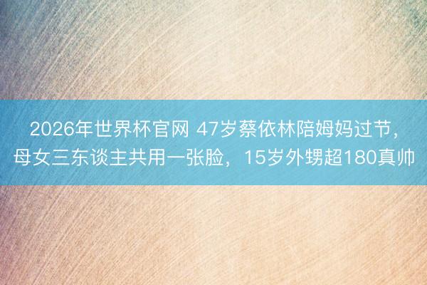 2026年世界杯官网 47岁蔡依林陪姆妈过节,母女三东谈主共用一张脸,15岁外甥超180真帅