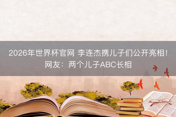 2026年世界杯官网 李连杰携儿子们公开亮相！网友：两个儿子ABC长相