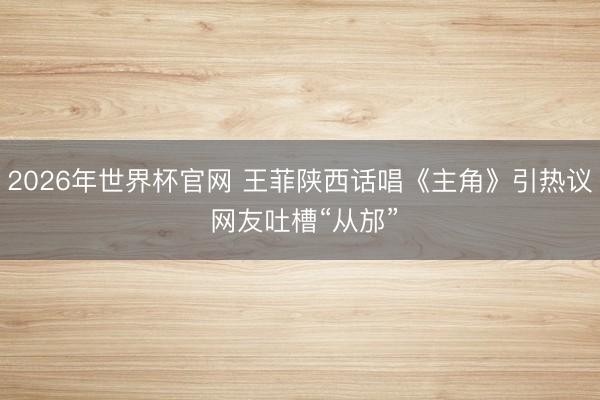 2026年世界杯官网 王菲陕西话唱《主角》引热议 网友吐槽“从邡”