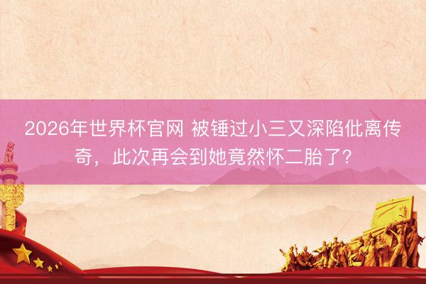 2026年世界杯官网 被锤过小三又深陷仳离传奇，此次再会到她竟然怀二胎了？