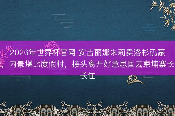 2026年世界杯官网 安吉丽娜朱莉卖洛杉矶豪宅，内景堪比度假村，接头离开好意思国去柬埔寨长住