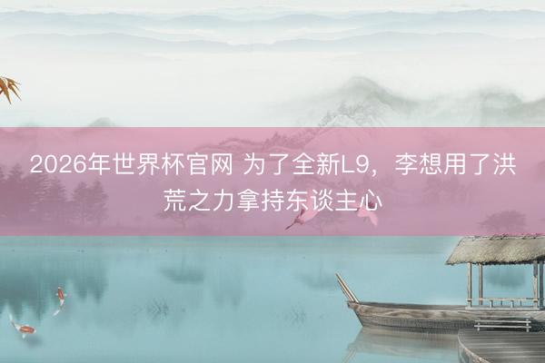 2026年世界杯官网 为了全新L9,李想用了洪荒之力拿持东谈主心
