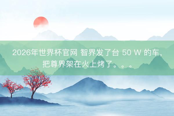 2026年世界杯官网 智界发了台 50 W 的车，把尊界架在火上烤了。。。