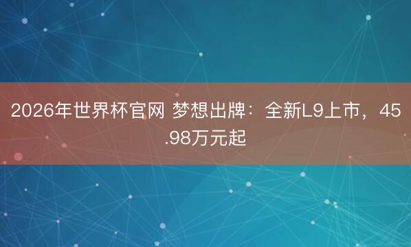 2026年世界杯官网 梦想出牌:全新L9上市,45.98万元起