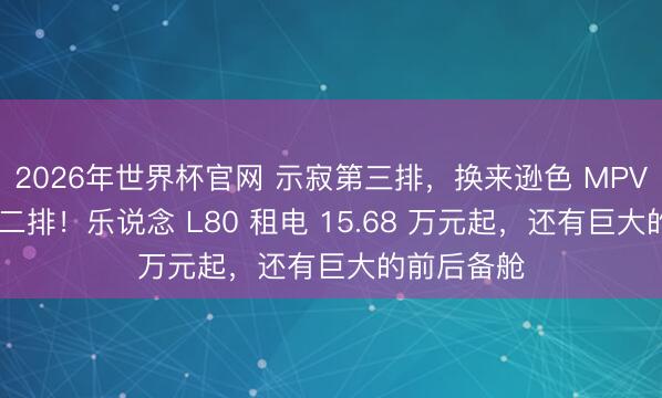 2026年世界杯官网 示寂第三排，换来逊色 MPV 的越级大二排！乐说念 L80 租电 15.68 万元起，还有巨大的前后备舱