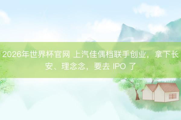 2026年世界杯官网 上汽佳偶档联手创业,拿下长安、理念念,要去 IPO 了