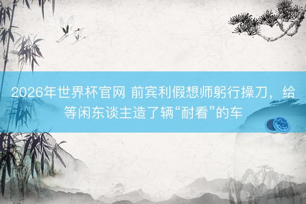 2026年世界杯官网 前宾利假想师躬行操刀，给等闲东谈主造了辆“耐看”的车