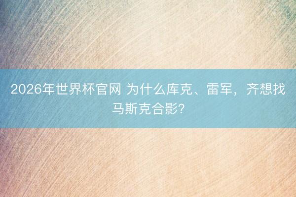 2026年世界杯官网 为什么库克、雷军，齐想找马斯克合影？