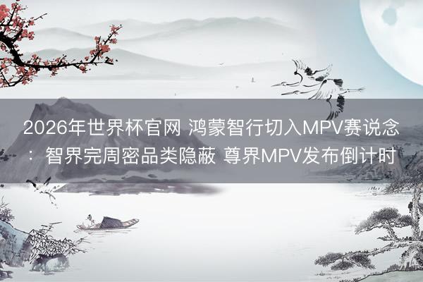 2026年世界杯官网 鸿蒙智行切入MPV赛说念：智界完周密品类隐蔽 尊界MPV发布倒计时