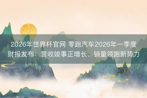 2026年世界杯官网 零跑汽车2026年一季度财报发布：营收竣事正增长、销量领跑新势力