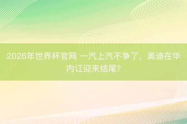 2026年世界杯官网 一汽上汽不争了，奥迪在华内讧迎来结尾？