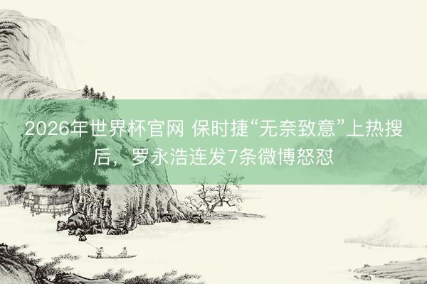 2026年世界杯官网 保时捷“无奈致意”上热搜后,罗永浩连发7条微博怒怼